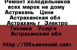 Ремонт холодильников всех марок на дому. Астрахань › Цена ­ 100 - Астраханская обл., Астрахань г. Электро-Техника » Услуги   . Астраханская обл.